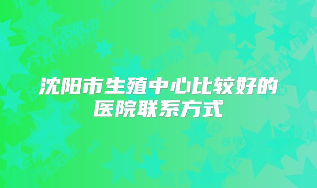 沈阳市生殖中心比较好的医院联系方式