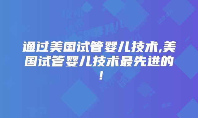 通过美国试管婴儿技术,美国试管婴儿技术最先进的！