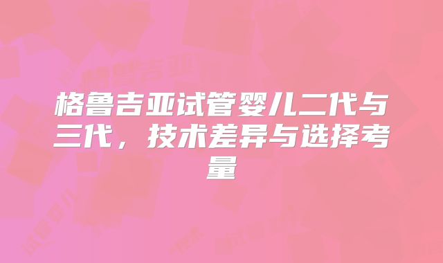 格鲁吉亚试管婴儿二代与三代,技术差异与选择考量
