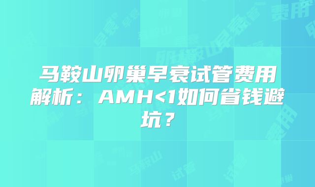 马鞍山卵巢早衰试管费用解析：AMH<1如何省钱避坑？