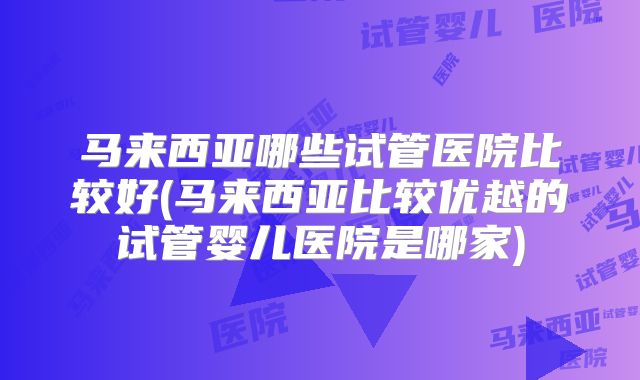 马来西亚哪些试管医院比较好(马来西亚比较优越的试管婴儿医院是哪家)