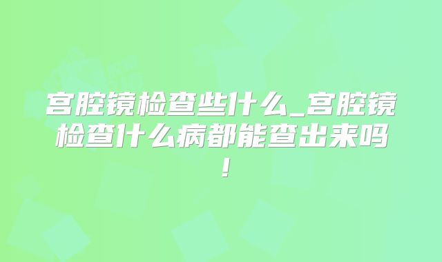 宫腔镜检查些什么_宫腔镜检查什么病都能查出来吗！