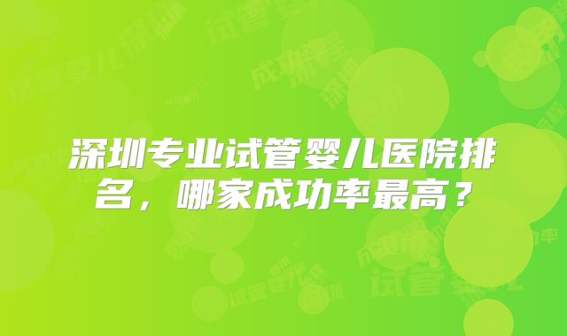 深圳专业试管婴儿医院排名,哪家成功率最高?