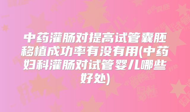 中药灌肠对提高试管囊胚移植成功率有没有用(中药妇科灌肠对试管婴儿哪些好处)