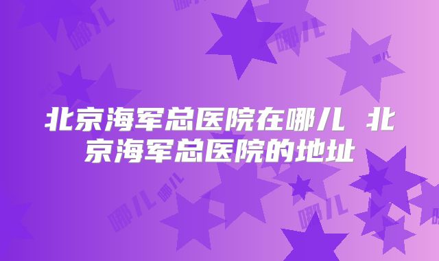北京海军总医院在哪儿 北京海军总医院的地址