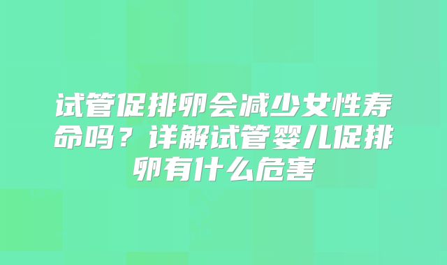 试管促排卵会减少女性寿命吗？详解试管婴儿促排卵有什么危害
