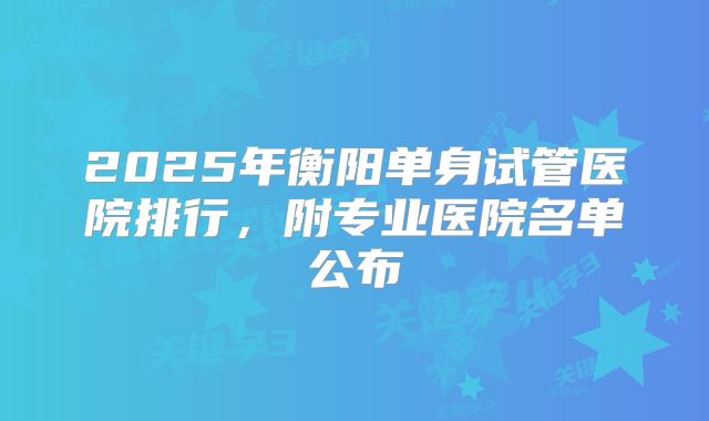 2025年衡阳单身试管医院排行，附专业医院名单公布