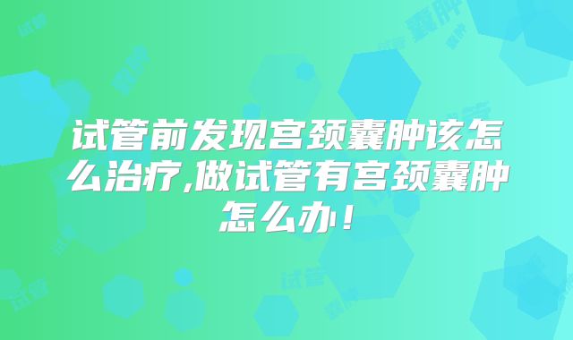 试管前发现宫颈囊肿该怎么治疗,做试管有宫颈囊肿怎么办!