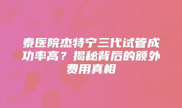 泰医院杰特宁三代试管成功率高？揭秘背后的额外费用真相