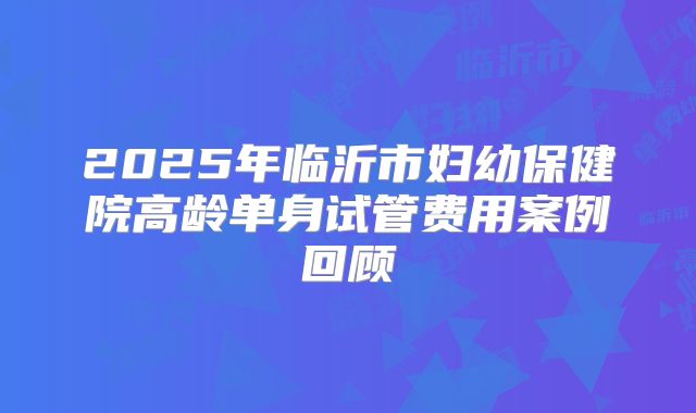 2025年临沂市妇幼保健院高龄单身试管费用案例回顾