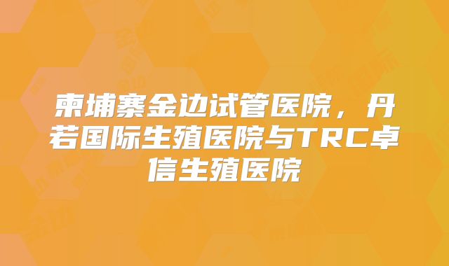柬埔寨金边试管医院，丹若国际生殖医院与TRC卓信生殖医院