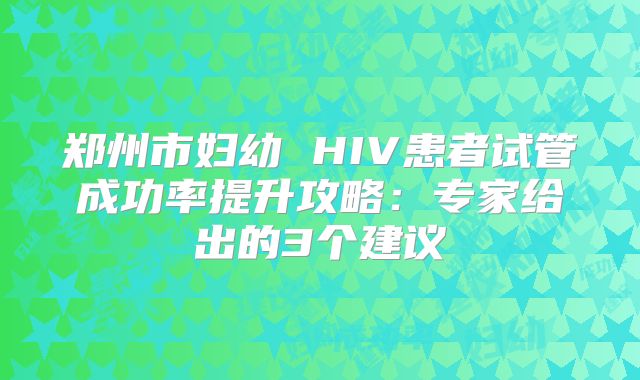 郑州市妇幼 HIV患者试管成功率提升攻略:专家给出的3个建议
