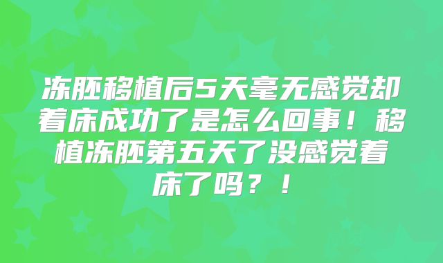 冻胚移植后5天毫无感觉却着床成功了是怎么回事！移植冻胚第五天了没感觉着床了吗？！