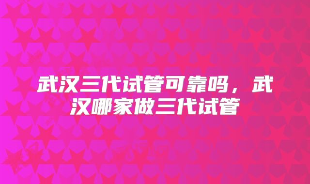 武汉三代试管可靠吗，武汉哪家做三代试管