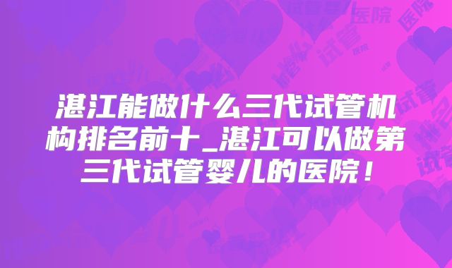 湛江能做什么三代试管机构排名前十_湛江可以做第三代试管婴儿的医院!