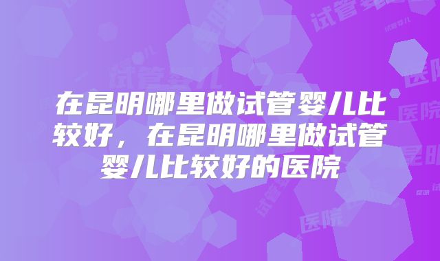 在昆明哪里做试管婴儿比较好，在昆明哪里做试管婴儿比较好的医院