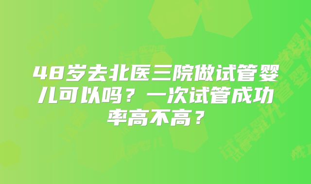 48岁去北医三院做试管婴儿可以吗？一次试管成功率高不高？