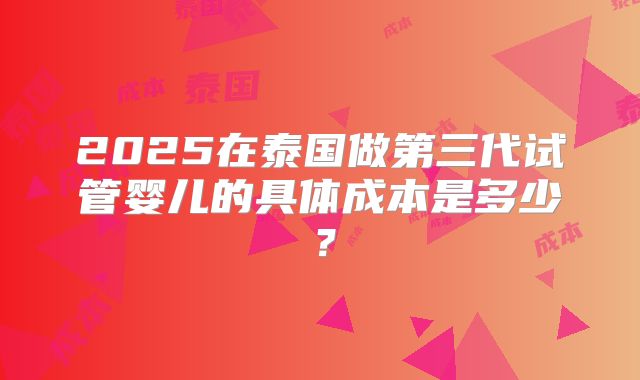2025在泰国做第三代试管婴儿的具体成本是多少？