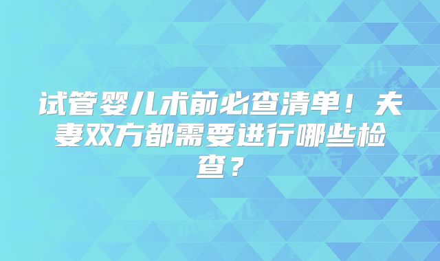 试管婴儿术前必查清单！夫妻双方都需要进行哪些检查？