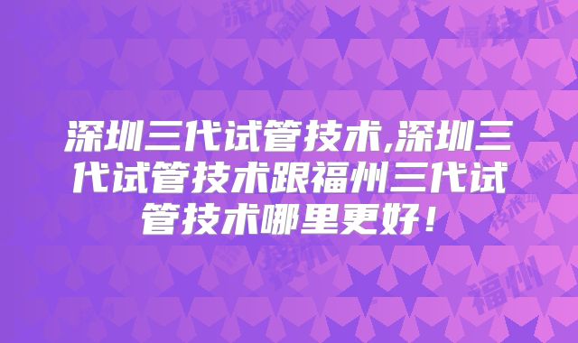 深圳三代试管技术,深圳三代试管技术跟福州三代试管技术哪里更好!
