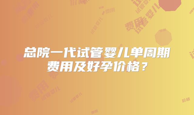 总院一代试管婴儿单周期费用及好孕价格？