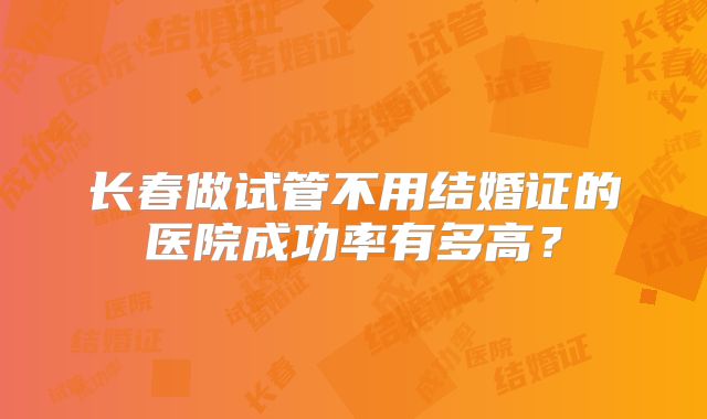 长春做试管不用结婚证的医院成功率有多高？