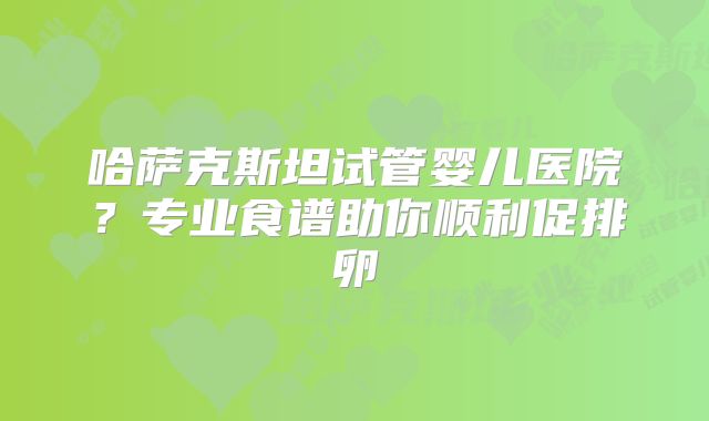 哈萨克斯坦试管婴儿医院？专业食谱助你顺利促排卵