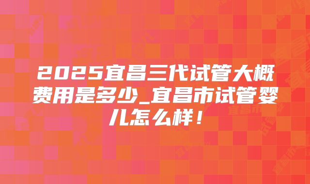 2025宜昌三代试管大概费用是多少_宜昌市试管婴儿怎么样!