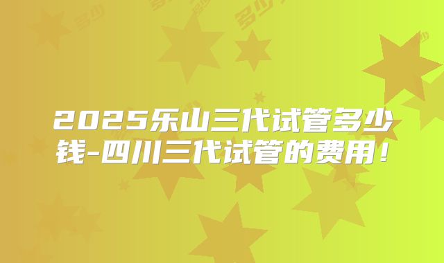 2025乐山三代试管多少钱-四川三代试管的费用！