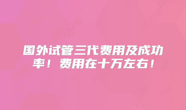 国外试管三代费用及成功率！费用在十万左右！