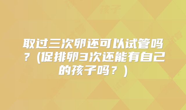取过三次卵还可以试管吗？(促排卵3次还能有自己的孩子吗？)
