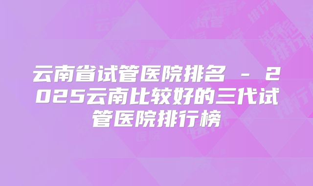 云南省试管医院排名 - 2025云南比较好的三代试管医院排行榜