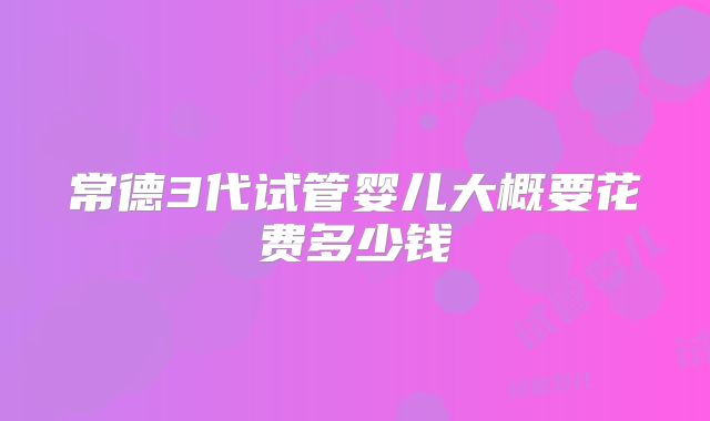 常德3代试管婴儿大概要花费多少钱