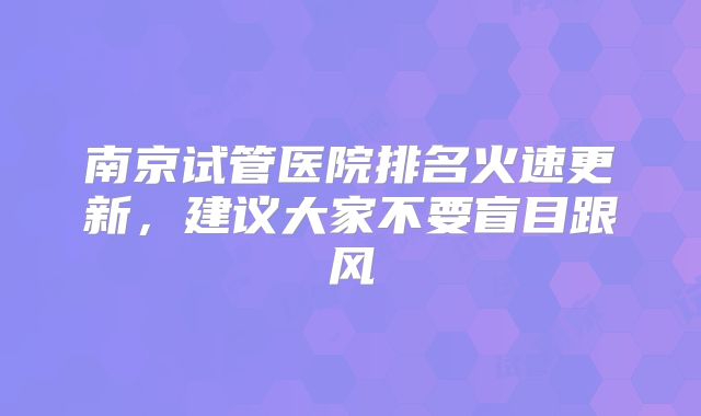 南京试管医院排名火速更新，建议大家不要盲目跟风