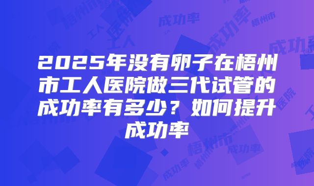 2025年没有卵子在梧州市工人医院做三代试管的成功率有多少?如何提升成功率