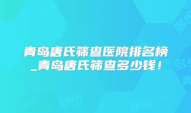 青岛唐氏筛查医院排名榜_青岛唐氏筛查多少钱!