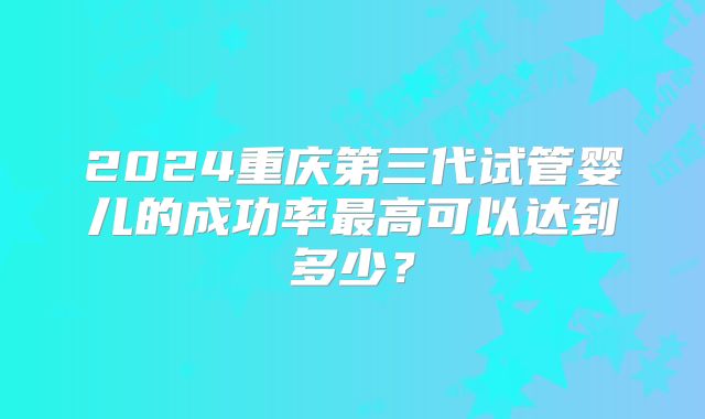 2024重庆第三代试管婴儿的成功率最高可以达到多少?
