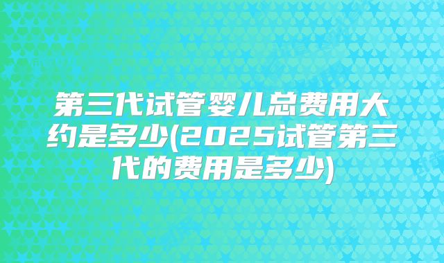 第三代试管婴儿总费用大约是多少(2025试管第三代的费用是多少)