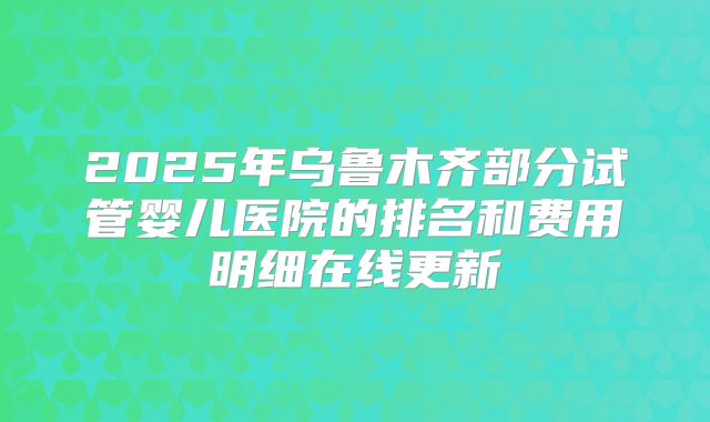 2025年乌鲁木齐部分试管婴儿医院的排名和费用明细在线更新