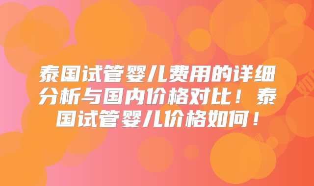 泰国试管婴儿费用的详细分析与国内价格对比！泰国试管婴儿价格如何！