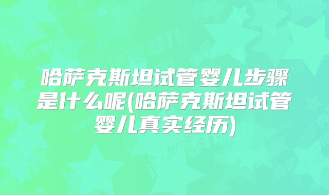哈萨克斯坦试管婴儿步骤是什么呢(哈萨克斯坦试管婴儿真实经历)