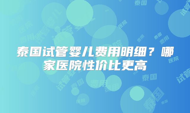 泰国试管婴儿费用明细？哪家医院性价比更高