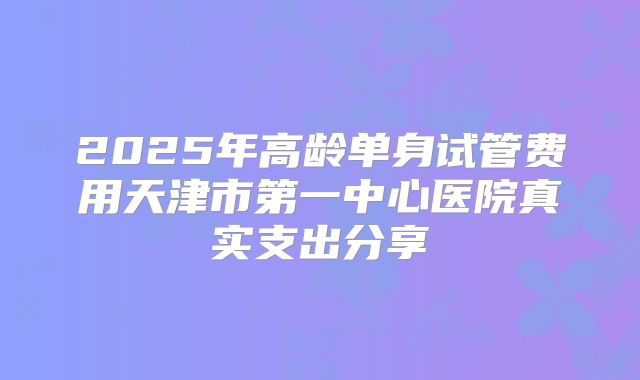 2025年高龄单身试管费用天津市第一中心医院真实支出分享