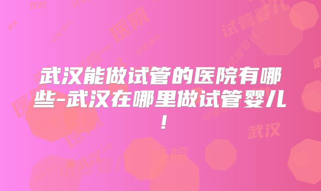 武汉能做试管的医院有哪些-武汉在哪里做试管婴儿！