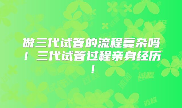 做三代试管的流程复杂吗！三代试管过程亲身经历！