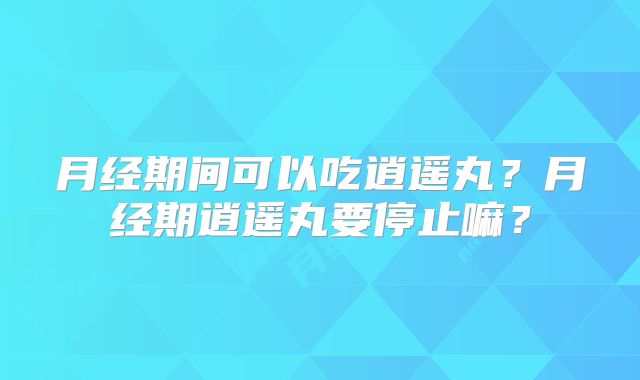 月经期间可以吃逍遥丸？月经期逍遥丸要停止嘛？