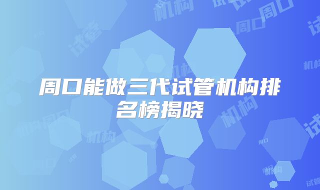 周口能做三代试管机构排名榜揭晓