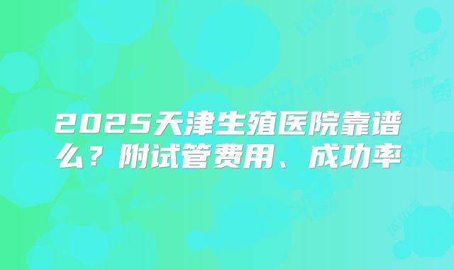 2025天津生殖医院靠谱么?附试管费用、成功率