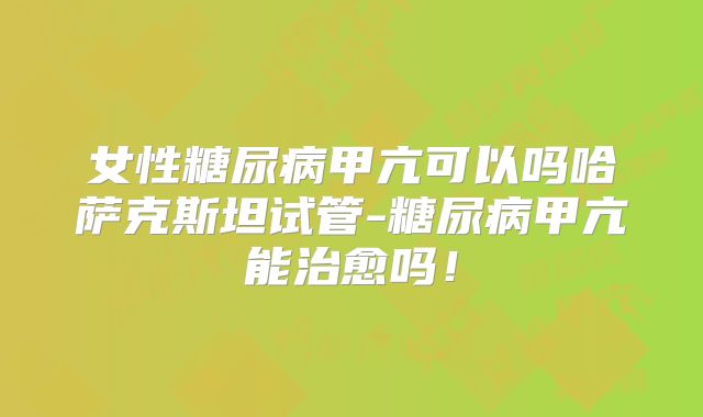 女性糖尿病甲亢可以吗哈萨克斯坦试管-糖尿病甲亢能治愈吗！