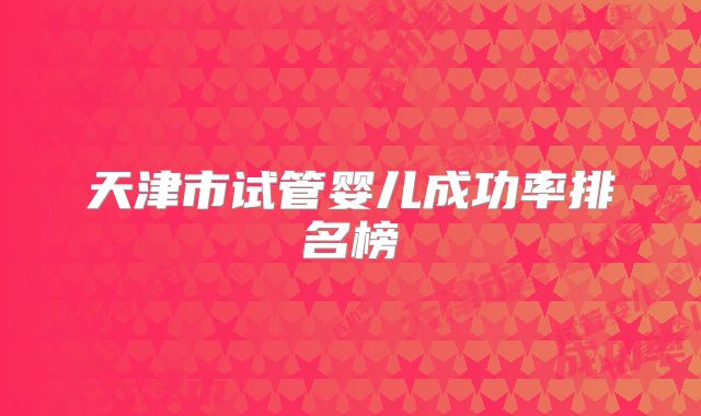 天津市试管婴儿成功率排名榜
